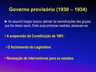 Governo provisório (1930 – 1934)
►Ao assumir,Vargas buscou atender às reivindicações dos grupos
que lhe deram apoio. Entre suas primeiras medidas, destacam-se:
• A suspensão da Constituição de 1891;
• O fechamento do Legislativo
• Nomeação de interventores para os estados.
 