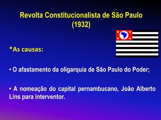 Revolta Constitucionalista de São Paulo
(1932)
*As causas:
• O afastamento da oligarquia de São Paulo do Poder;
• A nomeação do capital pernambucano, João Alberto
Lins para interventor.
 