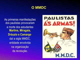 O MMDC
As primeiras manifestações
dos paulistas provocaram
a morte dos estudantes
Martins, Miragaia,
Dráuzio e Camargo.
daí a sigla MMDC,
entidade envolvida
na organização
da revolução.
 