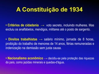 A Constituição de 1934
• Critérios de cidadania → voto secreto, incluindo mulheres. Mas
excluiu os analfabetos, mendigos, militares até o posto de sargento.
• Direitos trabalhistas → salário mínimo, jornada de 8 horas,
proibição do trabalho de menores de 14 anos, férias remuneradas e
indenização na demissão sem justa causa.
• Nacionalismo econômico → decidiu-se pela proteção das riquezas
do país, como jazidas minerais e quedas-d'água.
 