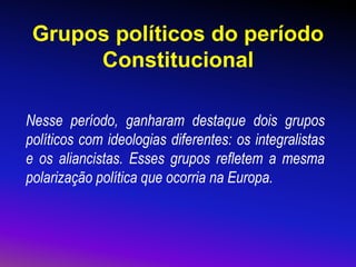 Grupos políticos do período
Constitucional
Nesse período, ganharam destaque dois grupos
políticos com ideologias diferentes: os integralistas
e os aliancistas. Esses grupos refletem a mesma
polarização política que ocorria na Europa.
 