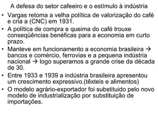 A defesa do setor cafeeiro e o estímulo à indústria Vargas retoma a velha política de valorização do café e cria a (CNC) em 1931. A política de compra e queima do café trouxe conseqüências benéficas para a economia em curto prazo. Manteve em funcionamento a economia brasileira    bancos e comércio, ferrovias e a pequena indústria nacional    logo superamos a grande crise da década de 30. Entre 1933 e 1939 a indústria brasileira apresentou um crescimento expressivo.(têxteis e alimentos) O modelo agrário-exportador foi substituido pelo novo modelo de industrialização por substituição de importações. 