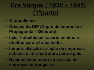 Era Vargas ( 1930 – 1945) (1ªparte)     O populismo. Criação do DIP (Depto de Imprensa e Propaganda – Ditadura). Leis Trabalhistas: salário mínimo e direitos para o trabalhador. Industrialização: criação de empresas estatais e infra-estrutura para o país.   Nacionalismo: contra a entrada de empresas estrangeiras   
