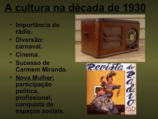 A cultura na década de 1930     Importância do rádio. Diversão: carnaval. Cinema.   Sucesso de Carmem Miranda. Nova Mulher:  participação política, profissional, conquista de espaços sociais. 