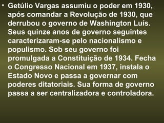 Getúlio Vargas assumiu o poder em 1930, após comandar a Revolução de 1930, que derrubou o governo de Washington Luís. Seus quinze anos de governo seguintes caracterizaram-se pelo nacionalismo e populismo. Sob seu governo foi promulgada a Constituição de 1934. Fecha o Congresso Nacional em 1937, instala o Estado Novo e passa a governar com   poderes ditatoriais. Sua forma de governo passa a ser centralizadora e controladora.  