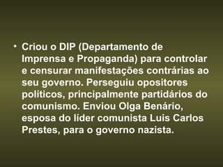 Criou o DIP (Departamento de Imprensa e Propaganda) para controlar e censurar manifestações contrárias ao seu governo. Perseguiu opositores políticos, principalmente partidários do comunismo. Enviou Olga Benário, esposa do líder comunista Luis Carlos Prestes, para o governo nazista. 