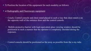  5) Position the location of the equipment for each modality as follows:
 a) Radiography and Fluoroscopy equipment:
• Couch, Control console and chest stand placed in such a way that chest stand is on
the opposite wall of the entrance door and the control console.
• Mobile protective barrier with lead equivalent glass viewing window should be
positioned in such a manner that the operator is completely shielded during the
exposure.
• Control console should be positioned as far away as possible from the x-ray tube.
 