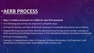 •AERB PROCESS
•
• Step 1: Creation of account in e-LORA for User ID & password
• The following documents are required to complete step1
• A) Proof of Identity and Date of Birth (of employer): Acceptable documents are as follows:
• Passport/Driving License/Photo identity document/card having serial number and date of
birth issued by Central/State Government or PSU (Residential Address should be mentioned)
• B) Proof of Employership:
• Example: (i) Appointment Letter of Employer, (ii) Board Resolution, (iv) Proprietor’s self
declaration on institute letter head affixed with institute seal
 