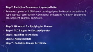 • Step 2: Radiation Procurement approval letter
• Remarks: Upload of AERB layout drawing signed by Hospital authorities &
Type approval certificate in AERB portal and getting Radiation Equipment
procurement approval certificate.
•
• Step 3: QA report for Applying for License
• Step 4: TLD Badges for Doctor/Operator
• Step 5: Qualified Technicians
• Step 6 : Approved RSO
• Step 7 : Radiation License Certificate
•
 