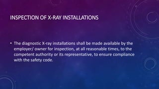 INSPECTION OF X-RAY INSTALLATIONS
• The diagnostic X-ray installations shall be made available by the
employer/ owner for inspection, at all reasonable times, to the
competent authority or its representative, to ensure compliance
with the safety code.
 