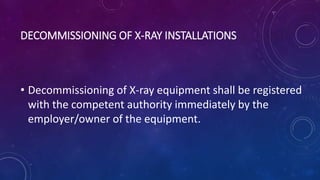 DECOMMISSIONING OF X-RAY INSTALLATIONS
• Decommissioning of X-ray equipment shall be registered
with the competent authority immediately by the
employer/owner of the equipment.
 