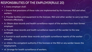 RESPONSIBILITIES OF THE EMPLOYER(RULE 20)
• 1. Every employer shall:
• i. Ensure that provisions of these rules are implemented by the licensee, RSO and other
workers.
• ii. Provide facilities and equipment to the licensee, RSO and other worker to carry out their
functions effectively.
• iii. Obtain dose records and health surveillance report of the workers from their former
employer.
• iv. Provide dose records and health surveillance reports of the worker to the new
employer.
• v. Furnish to each worker dose records and health surveillance reports of the worker
annually.
• vi. Inform the competent authority if the licensee or the RSO or any worker leaves the
employment.
• vii. Arrange for health surveillance of workers.
 