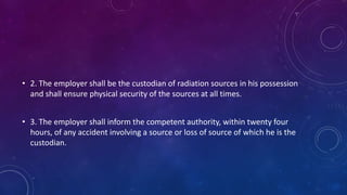 • 2. The employer shall be the custodian of radiation sources in his possession
and shall ensure physical security of the sources at all times.
• 3. The employer shall inform the competent authority, within twenty four
hours, of any accident involving a source or loss of source of which he is the
custodian.
 
