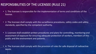 RESPONSIBILITIES OF THE LICENSEE (RULE 21)
• 1. The licensee is responsible for the implementation of terms and conditions of the
license.
• 2. The licensee shall comply with the surveillance procedures, safety codes and safety
standards, specified by the competent authority.
• 3. Licensee shall establish written procedures and plans for controlling, monitoring and
assessment of exposure for ensuring adequate protection of workers, members of the
public and the environment and patients.
• 4. The licensee shall comply with the provision of rules for safe disposal of radioactive
waste.
 