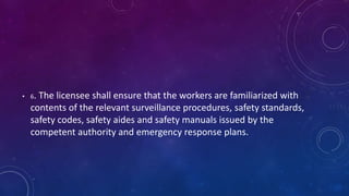 • 6. The licensee shall ensure that the workers are familiarized with
contents of the relevant surveillance procedures, safety standards,
safety codes, safety aides and safety manuals issued by the
competent authority and emergency response plans.
 