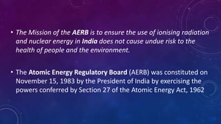 • The Mission of the AERB is to ensure the use of ionising radiation
and nuclear energy in India does not cause undue risk to the
health of people and the environment.
• The Atomic Energy Regulatory Board (AERB) was constituted on
November 15, 1983 by the President of India by exercising the
powers conferred by Section 27 of the Atomic Energy Act, 1962
 