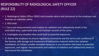 RESPONSIBILITY OF RADIOLOGICAL SAFETY OFFICER
(RULE 22)
• 1. Radiological Safety Officer (RSO) shall provide advice and assistance to the employer and
licensee on radiation safety.
• 2. RSO shall:
• i. Carry out measurements and analysis on radiation and radioactivity levels in the
controlled area, supervised area and maintain records of the same.
• ii. Investigate any situation that could lead to potential exposures.
• iii. Advise the employer to ensure regulatory constraints and the terms and conditions of
the license, safe storage and movement of radioactive material within the radiation
installation, to initiate suitable remedial measures in any situation that leads to potential
exposures, and regular measurements and analysis of radiation and radioactivity levels in
and around the installation.
 