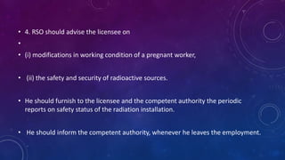 • 4. RSO should advise the licensee on
•
• (i) modifications in working condition of a pregnant worker,
• (ii) the safety and security of radioactive sources.
• He should furnish to the licensee and the competent authority the periodic
reports on safety status of the radiation installation.
• He should inform the competent authority, whenever he leaves the employment.
 