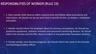 RESPONSIBILITIES OF WORKER (RULE 23)
• 1. Every worker shall observe safety requirements and follow safety procedures and
instructions. He should not do any work that is harmful to him, co-workers, installation
and public.
• 2. Worker should inform the employer about his previous occupations. He should use
protective equipment, radiation monitors and personnel monitoring devices. He should
inform the licensee and the RSO, about accident or any potentially hazardous situation.
• 3. Female worker, once become pregnant, she should inform the same to the licensee
and Radiological Safety Officer
 