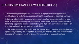HEALTH SURVEILLANCE OF WORKERS (RULE 25)
• 1. Every employer shall provide the services of a physician with appropriate
qualifications to undertake occupational health surveillance of classified workers.
• 2. Every worker, initially on employment, and classified worker, thereafter at least
once in three years as long as the individual is employed, shall be subjected to the
following: (a) general medical examination, and (b) health surveillance to decide on
the fitness of each worker for the intended task.
• 3. The health surveillance shall include: (a) special tests or medical examinations as
specified by order by the competent authority, for workers who have received dose
in excess of regulatory constraints, and (b) counseling of pregnant workers.
 