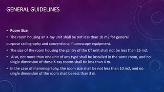 GENERAL GUIDELINES
• Room Size
• The room housing an X-ray unit shall be not less than 18 m2 for general
purpose radiography and conventional fluoroscopy equipment.
• The size of the room housing the gantry of the CT unit shall not be less than 25 m2.
• Also, not more than one unit of any type shall be installed in the same room, and no
single dimension of these X-ray rooms shall be less than 4 m.
• In the case of mammography, the room size shall be not less than 10 m2, and no
single dimension of the room shall be less than 3 m.
 