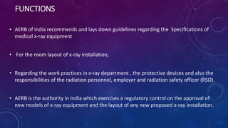 FUNCTIONS
• AERB of india recommends and lays down guidelines regarding the Specifications of
medical x-ray equipment
• For the room layout of x-ray installation,
• Regarding the work practices in x-ray department , the protective devices and also the
responsibilities of the radiation personnel, employer and radiation safety officer (RSO).
• AERB is the authority in India which exercises a regulatory control on the approval of
new models of x-ray equipment and the layout of any new proposed x-ray installation.
 