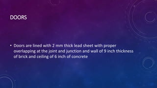DOORS
• Doors are lined with 2 mm thick lead sheet with proper
overlapping at the joint and junction and wall of 9 inch thickness
of brick and ceiling of 6 inch of concrete
 