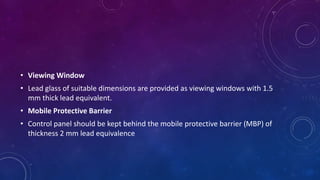 • Viewing Window
• Lead glass of suitable dimensions are provided as viewing windows with 1.5
mm thick lead equivalent.
• Mobile Protective Barrier
• Control panel should be kept behind the mobile protective barrier (MBP) of
thickness 2 mm lead equivalence
 
