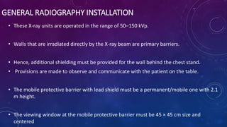 GENERAL RADIOGRAPHY INSTALLATION
• These X-ray units are operated in the range of 50–150 kVp.
• Walls that are irradiated directly by the X-ray beam are primary barriers.
• Hence, additional shielding must be provided for the wall behind the chest stand.
• Provisions are made to observe and communicate with the patient on the table.
• The mobile protective barrier with lead shield must be a permanent/mobile one with 2.1
m height.
• The viewing window at the mobile protective barrier must be 45 × 45 cm size and
centered
 