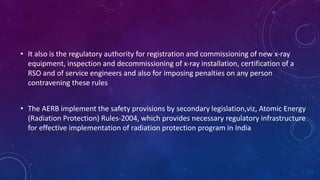 • It also is the regulatory authority for registration and commissioning of new x-ray
equipment, inspection and decommissioning of x-ray installation, certification of a
RSO and of service engineers and also for imposing penalties on any person
contravening these rules
• The AERB implement the safety provisions by secondary legislation,viz, Atomic Energy
(Radiation Protection) Rules-2004, which provides necessary regulatory infrastructure
for effective implementation of radiation protection program in India
 