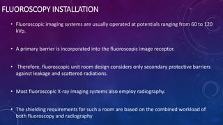 FLUOROSCOPY INSTALLATION
• Fluoroscopic imaging systems are usually operated at potentials ranging from 60 to 120
kVp.
• A primary barrier is incorporated into the fluoroscopic image receptor.
• Therefore, fluoroscopic unit room design considers only secondary protective barriers
against leakage and scattered radiations.
• Most fluoroscopic X-ray imaging systems also employ radiography.
• The shielding requirements for such a room are based on the combined workload of
both fluoroscopy and radiography
 