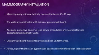 MAMMOGRAPHY INSTALLATION
• Mammography units are typically operated between 25–30 kVp.
• The walls are constructed with bricks or gypsum wall board.
• Adequate protective barrier of lead acrylic or lead glass are incorporated into
dedicated mammography units.
• Gypsum wall board may contain voids and non uniform areas.
• Hence, higher thickness of gypsum wall board is recommended than that calculated.
 