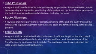 • Tube Positioning
• X-ray unit shall have facilities for tube positioning, target-to-film distance selection, useful
beam centring and angulation, positioning of the patient and the X-ray film for exposure in
the desired manner, and appropriate features to display the same.
• Bucky Alignment
• X-ray table shall have provisions for correct positioning of the grid, the bucky tray and the
film cassette in proper alignment with the useful beam and for their locking in the desired
position.
• Cable Length
• X-ray unit shall be provided with electrical cables of sufficient length so that the control
panel/operation switch can be located and operated from a minimum distance of 3 m
from the nearest position of the X-ray tube. For mobile/portable X-ray equipment the
cable length shall be not less than 2 m.
 