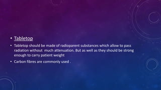 • Tabletop
• Tabletop should be made of radioparent substances which allow to pass
radiation without much attenuation. But as well as they should be strong
enough to carry patient weight
• Carbon fibres are commonly used .
 