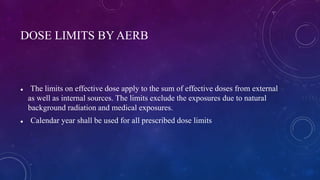 DOSE LIMITS BY AERB
 The limits on effective dose apply to the sum of effective doses from external
as well as internal sources. The limits exclude the exposures due to natural
background radiation and medical exposures.
 Calendar year shall be used for all prescribed dose limits
 