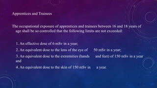 Apprentices and Trainees
The occupational exposure of apprentices and trainees between 16 and 18 years of
age shall be so controlled that the following limits are not exceeded:
1. An effective dose of 6 mSv in a year;
2. An equivalent dose to the lens of the eye of 50 mSv in a year;
3. An equivalent dose to the extremities (hands and feet) of 150 mSv in a year
and
4. An equivalent dose to the skin of 150 mSv in a year.
 