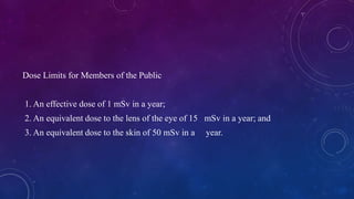 Dose Limits for Members of the Public
1. An effective dose of 1 mSv in a year;
2. An equivalent dose to the lens of the eye of 15 mSv in a year; and
3. An equivalent dose to the skin of 50 mSv in a year.
 