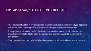 TYPE APPROVAL/NO OBJECTION CERTIFICATE
• Prior to marketing the X-ray equipment the manufacturer shall obtain a type approval
certificate from the competent authority for indigenously made equipment.
• For equipment of foreign make, the importing/vending agency shall obtain a No
Objection Certificate (NOC) from the competent authority, prior to marketing the
equipment
• Only type approved and NOC validated equipment shall be marketed in the country.
 