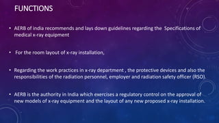 FUNCTIONS
• AERB of india recommends and lays down guidelines regarding the Specifications of
medical x-ray equipment
• Fo...