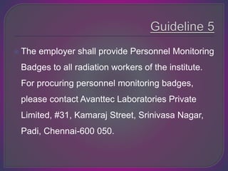  The employer shall provide Personnel Monitoring
Badges to all radiation workers of the institute.
For procuring personnel monitoring badges,
please contact Avanttec Laboratories Private
Limited, #31, Kamaraj Street, Srinivasa Nagar,
Padi, Chennai-600 050.
 