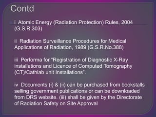  i Atomic Energy (Radiation Protection) Rules, 2004
(G.S.R.303)
ii Radiation Surveillance Procedures for Medical
Applications of Radiation, 1989 (G.S.R.No.388)
iii Performa for “Registration of Diagnostic X-Ray
installations and Licence of Computed Tomography
(CT)/Cathlab unit Installations”.
iv Documents (i) & (ii) can be purchased from bookstalls
selling government publications or can be downloaded
from DRS website. (iii) shall be given by the Directorate
of Radiation Safety on Site Approval
 