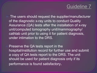  The users should request the supplier/manufacturer
of the diagnostic x-ray units to conduct Quality
Assurance (QA) tests after the installation of x-ray
unit/computed tomography unit/mammography/
cathlab unit prior to using it for patient diagnosis,
under intimation to the DRS.
 Preserve the QA tests report in the
hospital/institution record for further use and submit
a copy of QA tests report to the DRS. The unit
should be used for patient diagnosis only if its
performance is found satisfactory.
 