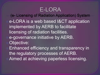 e-LORA is a web based I&CT application
implemented by AERB to facilitate
licensing of radiation facilities.
e-governance initiative by AERB.
Objective:
Enhanced efficiency and transparency in
the regulatory processes of AERB.
Aimed at achieving paperless licensing.
 