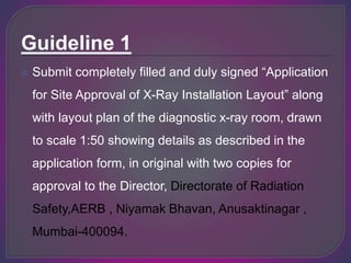 Guideline 1
 Submit completely filled and duly signed “Application
for Site Approval of X-Ray Installation Layout” along
with layout plan of the diagnostic x-ray room, drawn
to scale 1:50 showing details as described in the
application form, in original with two copies for
approval to the Director, Directorate of Radiation
Safety,AERB , Niyamak Bhavan, Anusaktinagar ,
Mumbai-400094.
 