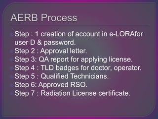 Step : 1 creation of account in e-LORAfor
user D & password.
Step 2 : Approval letter.
Step 3: QA report for applying license.
Step 4 : TLD badges for doctor, operator.
Step 5 : Qualified Technicians.
Step 6: Approved RSO.
Step 7 : Radiation License certificate.
 