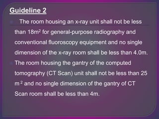 Guideline 2
 The room housing an x-ray unit shall not be less
than 18m2 for general-purpose radiography and
conventional fluoroscopy equipment and no single
dimension of the x-ray room shall be less than 4.0m.
 The room housing the gantry of the computed
tomography (CT Scan) unit shall not be less than 25
m 2 and no single dimension of the gantry of CT
Scan room shall be less than 4m.
 