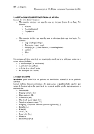 IES Las Lagunas
Departamento de ED. Física. -Apuntes y Examen de Aeróbic

2. ADAPTACIÓN DE LOS MOVIMIENTOS A LA MÚSICA:

Existen dos tipos de movimientos:
o Movimientos simples: son aquellos que se ejecutan dentro de un beat. Por
ejemplo:
o Marcha
o Jogging (carrera)
o Hops (satos)
o …
o Movimientos dobles: son aquellos que se ejecutan dentro de dos beats. Por
ejemplo:
o Step-touch (paso-toque)
o Touch-step (toque- paso)
o Jumping- jack (saltos abriendo y cerrando piernas)
o Lunches
o Kiks
o …
Sin embargo, el ritmo natural de los movimientos puede variarse utilizando un mayor o
menor número de beats:
o A medio tiempo (en medio beat)
o A un tiempo (en un beat)
o A doble tiempo (en 2 beats)
o En 4 tiempos (en 4 beats)
3. PASOS BÁSICOS

Definición: paso básico son los patrones de movimiento específico de la gimnasia
aeróbica.
Existen multitud de pasos diferentes a los que además se pueden añadir aquellos que
surjan de forma creativa. La mayoría de los pasos de aeróbic son los que se nombran a
continuación.
o Marcha (M)
o Jogging (carrera) (JG)
o Hops (saltitos) (H)
o Cambios de peso
o Step-touch (paso-toque) (ST)
o Touch-step (toque- paso) (TS)
o Jumping- jack (saltos abriendo y cerrando piernas) (JJ)
o Lunches (L)
o Kiks (K)
o Twist (TW)
o Knee Lifts (KL)
o Plies (P)
o Pliométricos (PL)

2

 