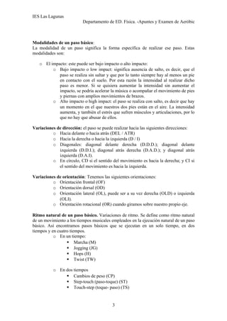 IES Las Lagunas
Departamento de ED. Física. -Apuntes y Examen de Aeróbic

Modalidades de un paso básico:
La modalidad de un paso significa la forma específica de realizar ese paso. Estas
modalidades son:
o El impacto: este puede ser bajo impacto o alto impacto:
o Bajo impacto o low impact: significa ausencia de salto, es decir, que el
paso se realiza sin saltar y que por lo tanto siempre hay al menos un pie
en contacto con el suelo. Por esta razón la intensidad al realizar dicho
paso es menor. Si se quisiera aumentar la intensidad sin aumentar el
impacto, se podría acelerar la música o acompañar el movimiento de pies
y piernas con amplios movimientos de brazos.
o Alto impacto o high impact: el paso se realiza con salto, es decir que hay
un momento en el que nuestros dos pies están en el aire. La intensidad
aumenta, y también el estrés que sufren músculos y articulaciones, por lo
que no hay que abusar de ellos.
Variaciones de dirección: el paso se puede realizar hacia las siguientes direcciones:
o Hacia delante o hacia atrás (DEL / ATR)
o Hacia la derecha o hacia la izquierda (D / I)
o Diagonales: diagonal delante derecha (D.D.D.); diagonal delante
izquierda (D.D.I.); diagonal atrás derecha (D.A.D.); y diagonal atrás
izquierda (D.A.I).
o En círculo, CD si el sentido del movimiento es hacia la derecha; y CI si
el sentido del movimiento es hacia la izquierda.
Variaciones de orientación: Tenemos las siguientes orientaciones:
o Orientación frontal (OF)
o Orientación dorsal (OD)
o Orientación lateral (OL), puede ser a su vez derecha (OLD) o izquierda
(OLI).
o Orientación rotacional (OR) cuando giramos sobre nuestro propio eje.
Ritmo natural de un paso básico. Variaciones de ritmo. Se define como ritmo natural
de un movimiento a los tiempos musicales empleados en la ejecución natural de un paso
básico. Así encontramos pasos básicos que se ejecutan en un solo tiempo, en dos
tiempos y en cuatro tiempos.
o En un tiempo:
 Marcha (M)
 Jogging (JG)
 Hops (H)
 Twist (TW)
o En dos tiempos
 Cambios de peso (CP)
 Step-touch (paso-toque) (ST)
 Touch-step (toque- paso) (TS)

3

 