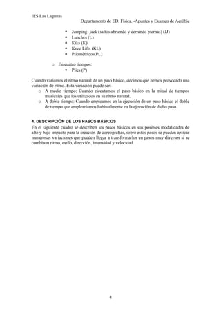 IES Las Lagunas
Departamento de ED. Física. -Apuntes y Examen de Aeróbic






Jumping- jack (saltos abriendo y cerrando piernas) (JJ)
Lunches (L)
Kiks (K)
Knee Lifts (KL)
Pliométricos(PL)

o En cuatro tiempos:
 Plies (P)
Cuando variamos el ritmo natural de un paso básico, decimos que hemos provocado una
variación de ritmo. Esta variación puede ser:
o A medio tiempo: Cuando ejecutamos el paso básico en la mitad de tiempos
musicales que los utilizados en su ritmo natural.
o A doble tiempo: Cuando empleamos en la ejecución de un paso básico el doble
de tiempo que emplearíamos habitualmente en la ejecución de dicho paso.
4. DESCRIPCIÓN DE LOS PASOS BÁSICOS

En el siguiente cuadro se describen los pasos básicos en sus posibles modalidades de
alto y bajo impacto para la creación de coreografías, sobre estos pasos se pueden aplicar
numerosas variaciones que pueden llegar a transformarlos en pasos muy diversos si se
combinan ritmo, estilo, dirección, intensidad y velocidad.

4

 