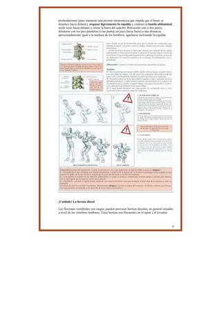 profundamente (para mantener una presión intratorácica que impida que el busto se
desplace hacia delante), arquear ligeramente la espalda y contraer la banda abdominal,
mirar recto hacia delante y retirar la barra del soporte. Retroceder uno o dos pasos,
detenerse con los pies paralelos (o las puntas un poco hacia fuera) a una distancia
aproximadamente igual a la anchura de los hombros, agacharse inclinando la espalda.




¡Cuidado! La hernia discal

Las flexiones vertebrales con cargas, pueden provocar hernias discales, en general situadas
a nivel de las vértebras lumbares. Estas hernias son frecuentes en el squat y al levantar



                                                                                          4
 